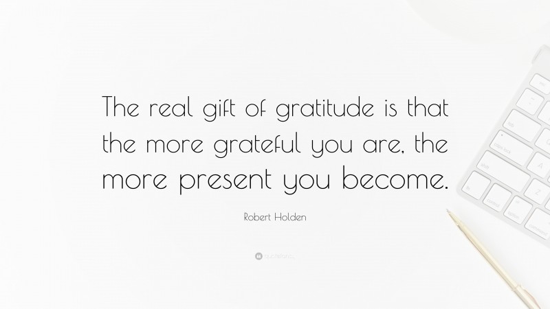 Robert Holden Quote: “The real gift of gratitude is that the more grateful you are, the more present you become.”
