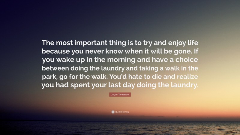 Joyce Tenneson Quote: “The most important thing is to try and enjoy life because you never know when it will be gone. If you wake up in the morning and have a choice between doing the laundry and taking a walk in the park, go for the walk. You’d hate to die and realize you had spent your last day doing the laundry.”