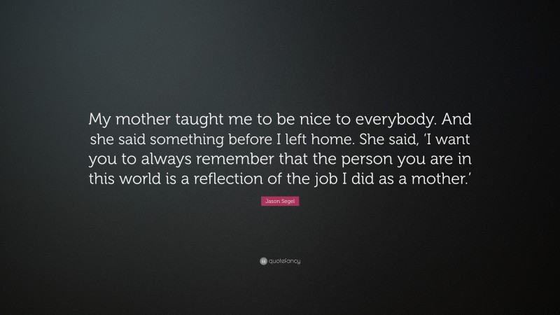 Jason Segel Quote: “My mother taught me to be nice to everybody. And she said something before I left home. She said, ‘I want you to always remember that the person you are in this world is a reflection of the job I did as a mother.’”