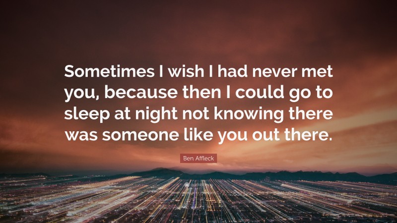 Ben Affleck Quote: “Sometimes I wish I had never met you, because then I could go to sleep at night not knowing there was someone like you out there.”