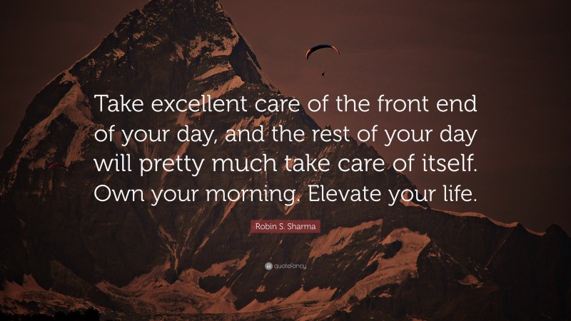 Robin S. Sharma Quote: “Take excellent care of the front end of your day, and the rest of your day will pretty much take care of itself. Own your morning. Elevate your life.”