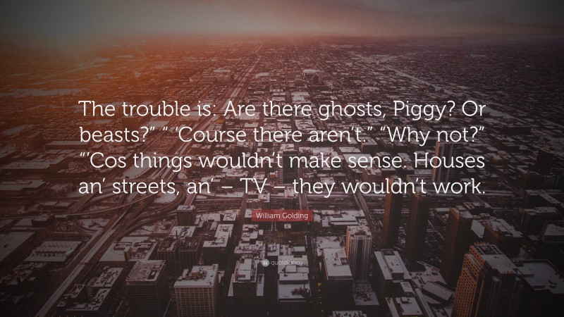 William Golding Quote: “The trouble is: Are there ghosts, Piggy? Or beasts?” “ ‘Course there aren’t.” “Why not?” “’Cos things wouldn’t make sense. Houses an’ streets, an’ – TV – they wouldn’t work.”