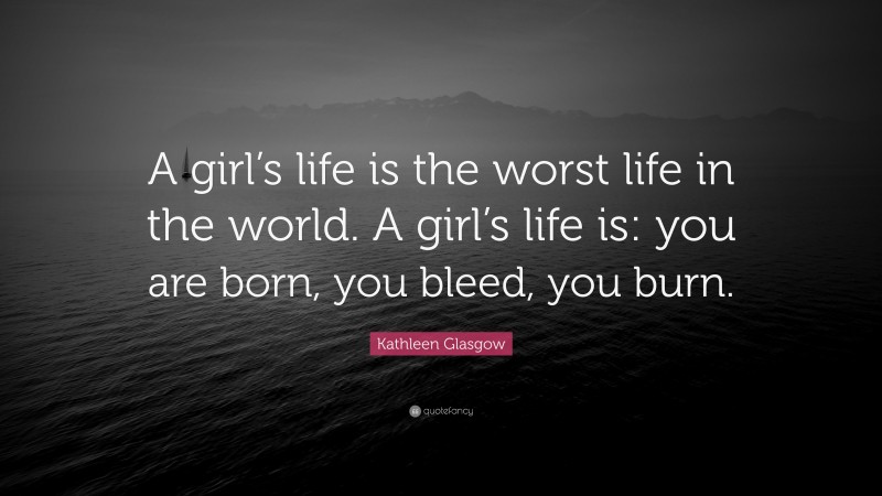 Kathleen Glasgow Quote: “A girl’s life is the worst life in the world. A girl’s life is: you are born, you bleed, you burn.”