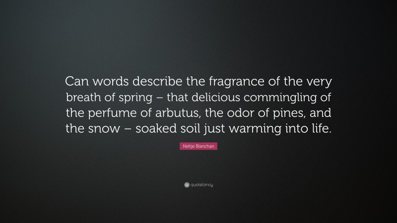 Neltje Blanchan Quote: “Can words describe the fragrance of the very breath of spring – that delicious commingling of the perfume of arbutus, the odor of pines, and the snow – soaked soil just warming into life.”
