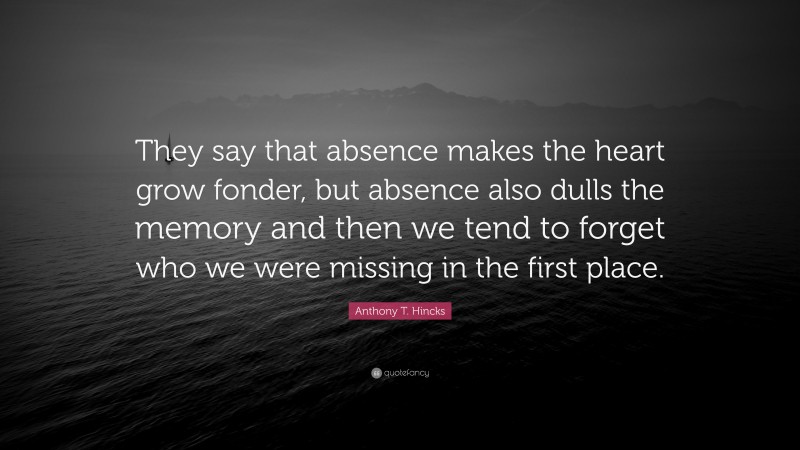 Anthony T. Hincks Quote: “They say that absence makes the heart grow fonder, but absence also dulls the memory and then we tend to forget who we were missing in the first place.”