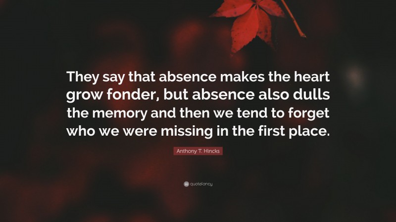 Anthony T. Hincks Quote: “They say that absence makes the heart grow fonder, but absence also dulls the memory and then we tend to forget who we were missing in the first place.”