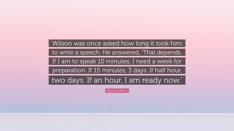 Woodrow Wilson Quote: “Wilson was once asked how long it took him to write a speech. He answered, ‘That depends. If I am to speak 10 minutes, I need a week for preparation. If 15 minutes, 3 days. If half hour, two days. If an hour, I am ready now.’”