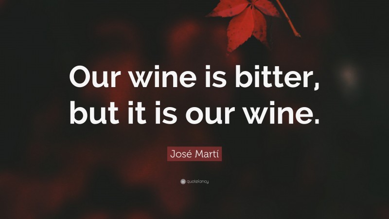 José Martí Quote: “Our wine is bitter, but it is our wine.”