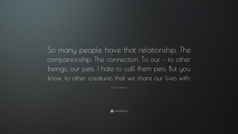 Keanu Reeves Quote: “So many people have that relationship. The companionship. The connection. To our – to other beings, our pets. I hate to call them pets. But you know, to other creatures that we share our lives with.”