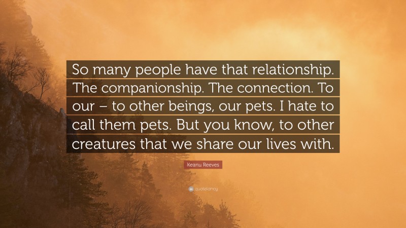 Keanu Reeves Quote: “So many people have that relationship. The companionship. The connection. To our – to other beings, our pets. I hate to call them pets. But you know, to other creatures that we share our lives with.”