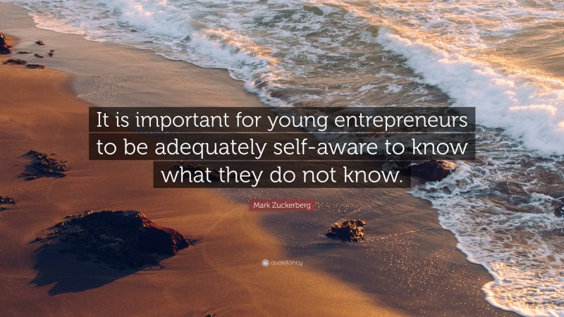 Mark Zuckerberg Quote: “It is important for young entrepreneurs to be adequately self-aware to know what they do not know.”