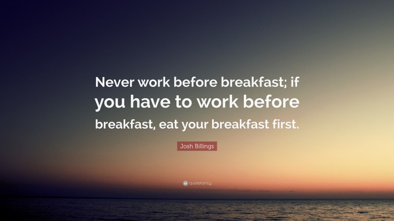 Josh Billings Quote: “Never work before breakfast; if you have to work before breakfast, eat your breakfast first.”