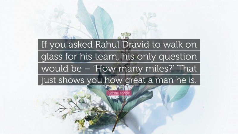 Harsha Bhogle Quote: “If you asked Rahul Dravid to walk on glass for his team, his only question would be – ‘How many miles?’ That just shows you how great a man he is.”