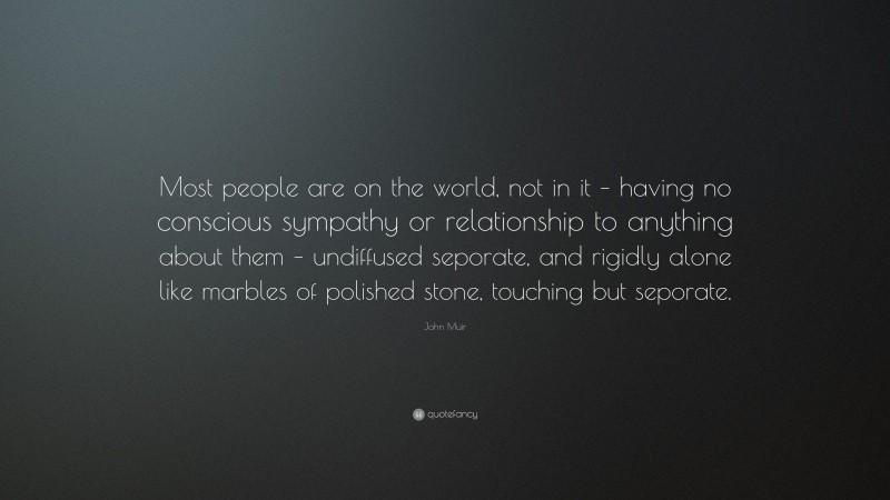 John Muir Quote: “Most people are on the world, not in it – having no conscious sympathy or relationship to anything about them – undiffused seporate, and rigidly alone like marbles of polished stone, touching but seporate.”