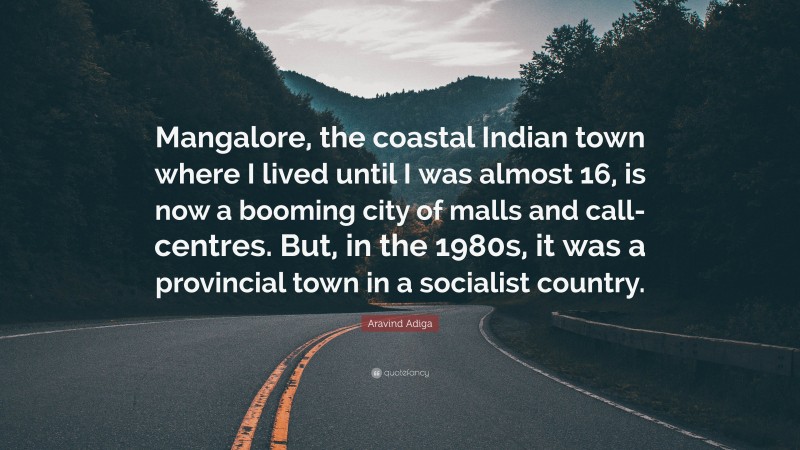 Aravind Adiga Quote: “Mangalore, the coastal Indian town where I lived until I was almost 16, is now a booming city of malls and call-centres. But, in the 1980s, it was a provincial town in a socialist country.”