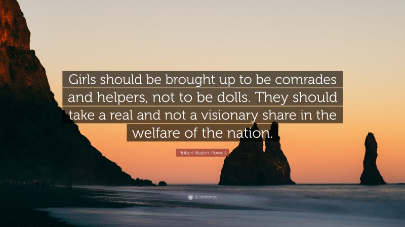 Robert Baden-Powell Quote: “Girls should be brought up to be comrades and helpers, not to be dolls. They should take a real and not a visionary share in the welfare of the nation.”