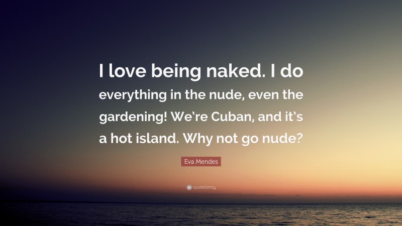 Eva Mendes Quote: “I love being naked. I do everything in the nude, even the gardening! We’re Cuban, and it’s a hot island. Why not go nude?”
