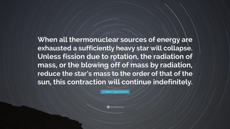 J. Robert Oppenheimer Quote: “When all thermonuclear sources of energy are exhausted a sufficiently heavy star will collapse. Unless fission due to rotation, the radiation of mass, or the blowing off of mass by radiation, reduce the star’s mass to the order of that of the sun, this contraction will continue indefinitely.”
