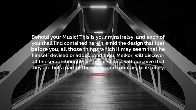 J. R. R. Tolkien Quote: “Behold your Music! This is your minstrelsy; and each of you shall find contained herein, amid the design that I set before you, all those things which it may seem that he himself devised or added. And thou, Melkor, wilt discover all the secret thoughts of thy mind, and wilt perceive that they are but a part of the whole and tributary to its glory.”