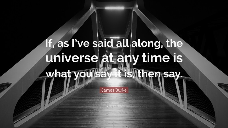 James Burke Quote: “If, as I’ve said all along, the universe at any time is what you say it is, then say.”