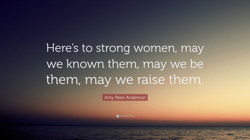 Amy Rees Anderson Quote: “Here’s to strong women, may we known them, may we be them, may we raise them.”
