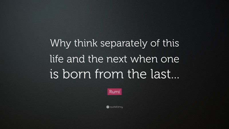 Rumi Quote: “Why think separately of this life and the next when one is born from the last...”