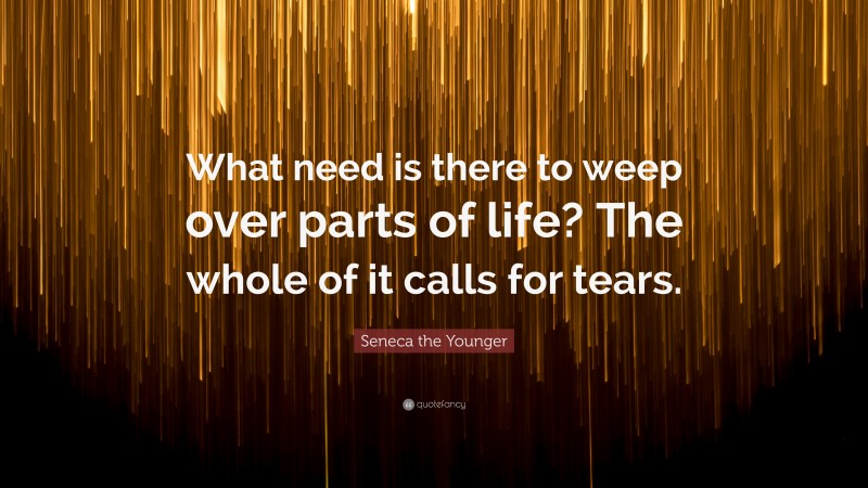 Seneca the Younger Quote: “What need is there to weep over parts of life? The whole of it calls for tears.”