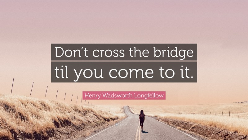 Henry Wadsworth Longfellow Quote: “Don’t cross the bridge til you come to it.”