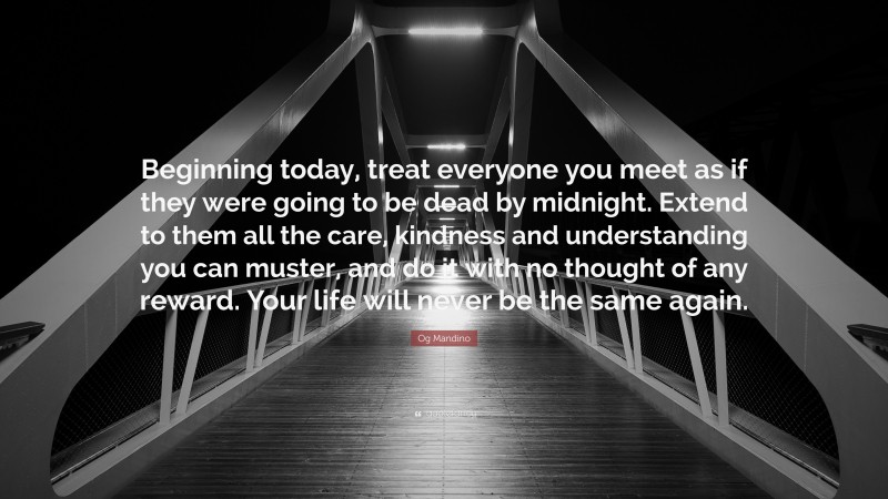Og Mandino Quote: “Beginning today, treat everyone you meet as if they were going to be dead by midnight. Extend to them all the care, kindness and understanding you can muster, and do it with no thought of any reward. Your life will never be the same again.”