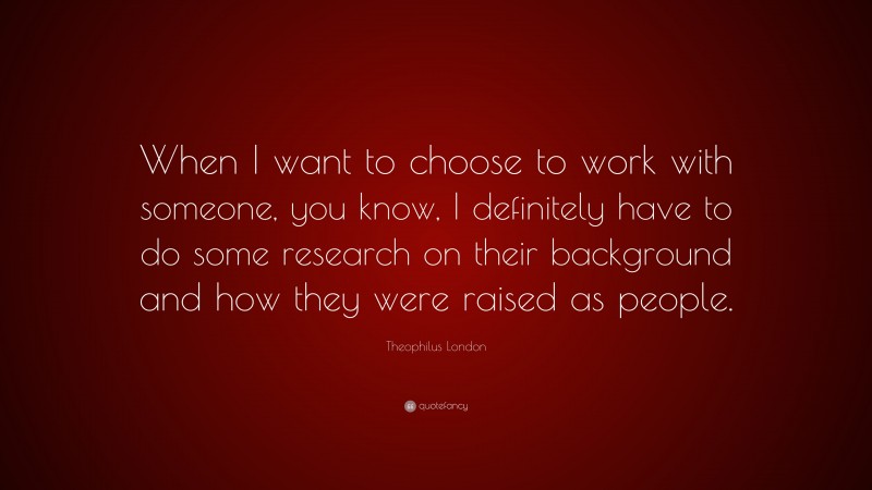 Theophilus London Quote: “When I want to choose to work with someone, you know, I definitely have to do some research on their background and how they were raised as people.”