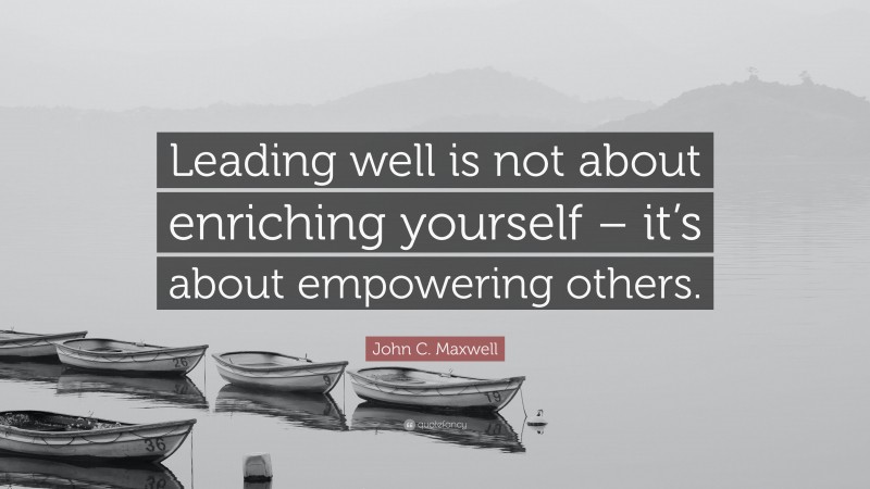 John C. Maxwell Quote: “Leading well is not about enriching yourself – it’s about empowering others.”