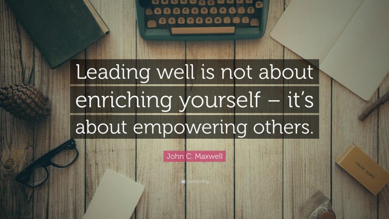 John C. Maxwell Quote: “Leading well is not about enriching yourself – it’s about empowering others.”