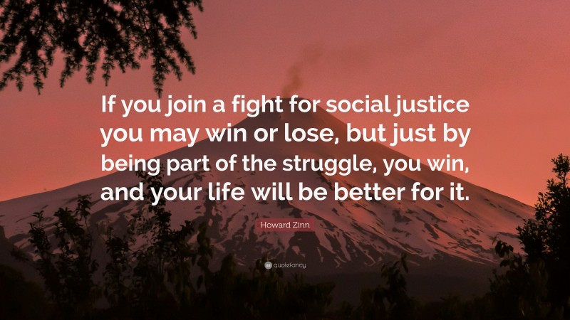 Howard Zinn Quote: “If you join a fight for social justice you may win or lose, but just by being part of the struggle, you win, and your life will be better for it.”