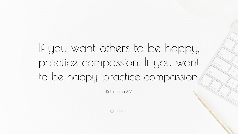 Dalai Lama XIV Quote: “If you want others to be happy, practice compassion.  If you want to be happy, practice compassion.”