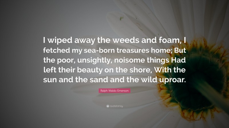 Ralph Waldo Emerson Quote: “I wiped away the weeds and foam, I fetched my sea-born treasures home; But the poor, unsightly, noisome things Had left their beauty on the shore, With the sun and the sand and the wild uproar.”