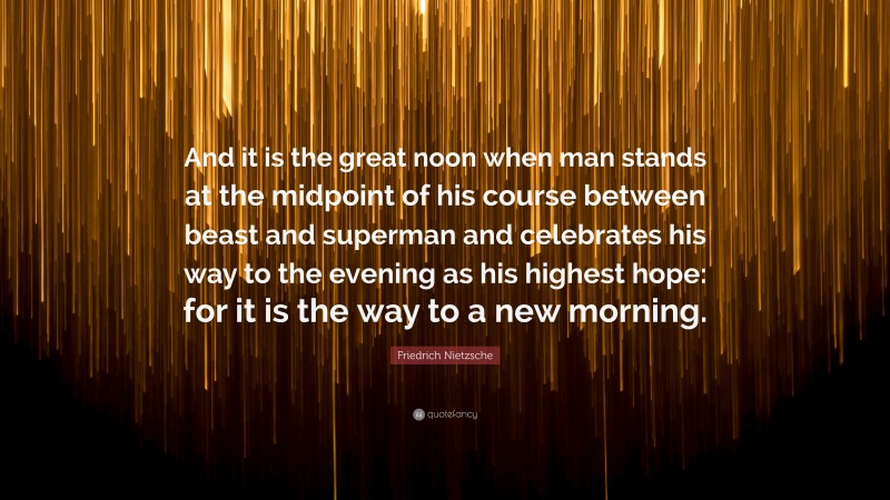 Friedrich Nietzsche Quote: “And it is the great noon when man stands at the midpoint of his course between beast and superman and celebrates his way to the evening as his highest hope: for it is the way to a new morning.”