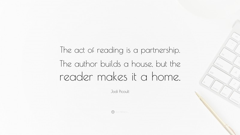 Jodi Picoult Quote: “The act of reading is a partnership. The author builds a house, but the reader makes it a home.”