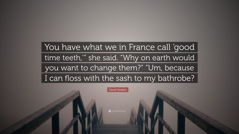 David Sedaris Quote: “You have what we in France call ‘good time teeth,’” she said. “Why on earth would you want to change them?” “Um, because I can floss with the sash to my bathrobe?”