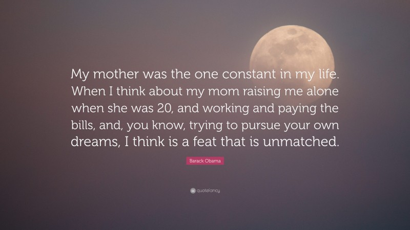 Barack Obama Quote: “My mother was the one constant in my life. When I think about my mom raising me alone when she was 20, and working and paying the bills, and, you know, trying to pursue your own dreams, I think is a feat that is unmatched.”