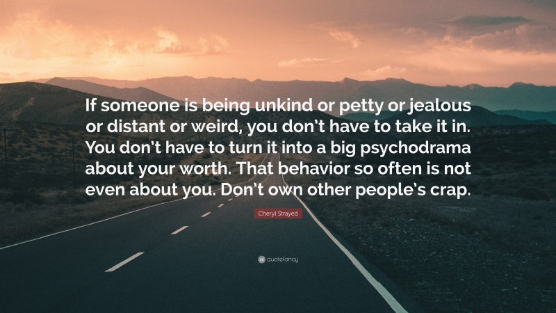 Cheryl Strayed Quote: “If someone is being unkind or petty or jealous or distant or weird, you don’t have to take it in. You don’t have to turn it into a big psychodrama about your worth. That behavior so often is not even about you. Don’t own other people’s crap.”