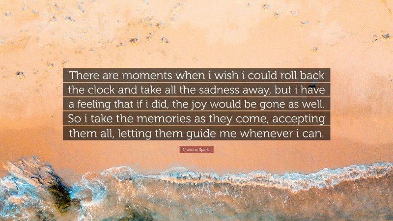 Nicholas Sparks Quote: “There are moments when i wish i could roll back the clock and take all the sadness away, but i have a feeling that if i did, the joy would be gone as well. So i take the memories as they come, accepting them all, letting them guide me whenever i can.”