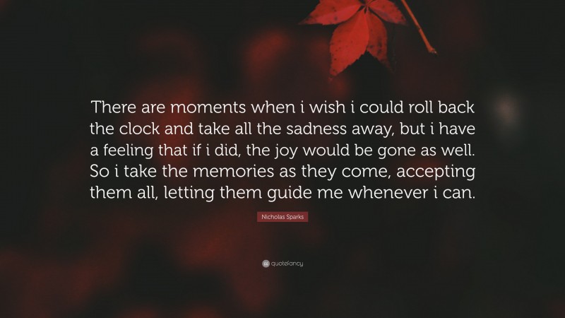 Nicholas Sparks Quote: “There are moments when i wish i could roll back the clock and take all the sadness away, but i have a feeling that if i did, the joy would be gone as well. So i take the memories as they come, accepting them all, letting them guide me whenever i can.”