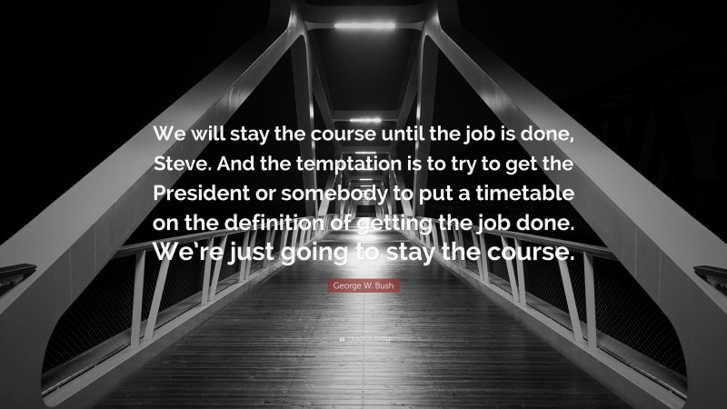 George W. Bush Quote: “We will stay the course until the job is done, Steve. And the temptation is to try to get the President or somebody to put a timetable on the definition of getting the job done. We’re just going to stay the course.”