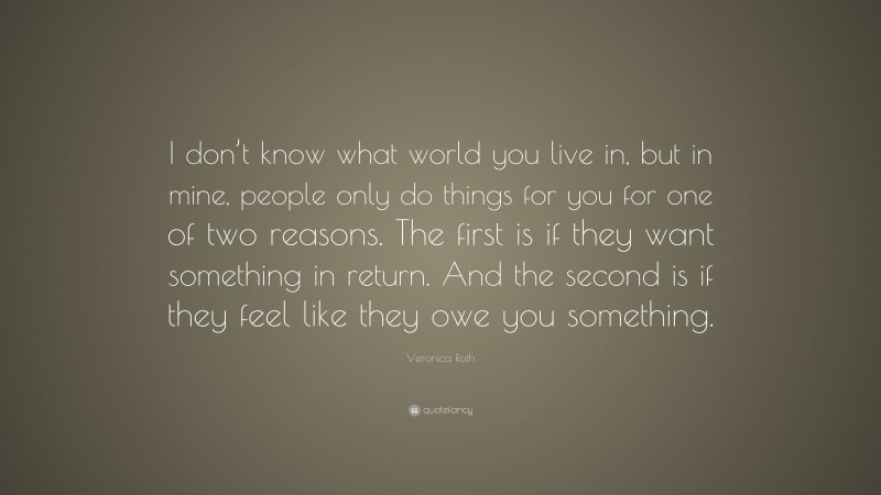 Veronica Roth Quote: “I don’t know what world you live in, but in mine, people only do things for you for one of two reasons. The first is if they want something in return. And the second is if they feel like they owe you something.”