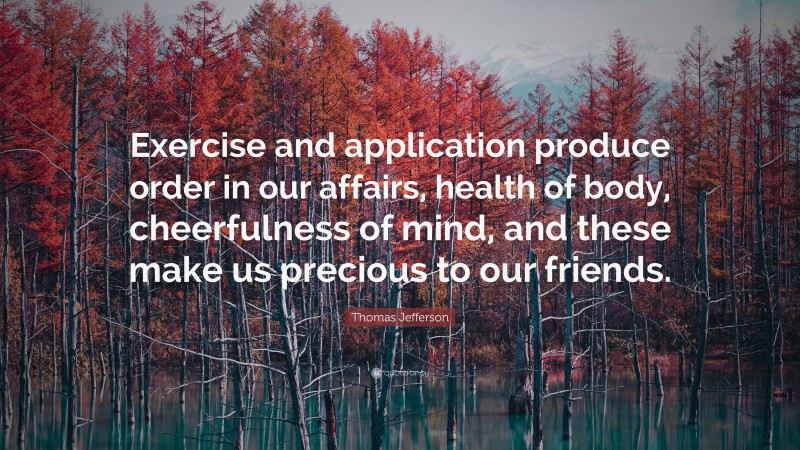 Thomas Jefferson Quote: “Exercise and application produce order in our affairs, health of body, cheerfulness of mind, and these make us precious to our friends.”