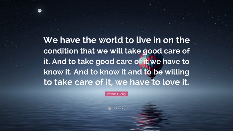 Wendell Berry Quote: “We have the world to live in on the condition that we will take good care of it. And to take good care of it we have to know it. And to know it and to be willing to take care of it, we have to love it.”