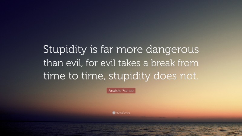 Anatole France Quote: “Stupidity is far more dangerous than evil, for evil takes a break from time to time, stupidity does not.”