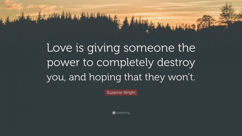 Suzanne Wright Quote: “Love is giving someone the power to completely destroy you, and hoping that they won’t.”
