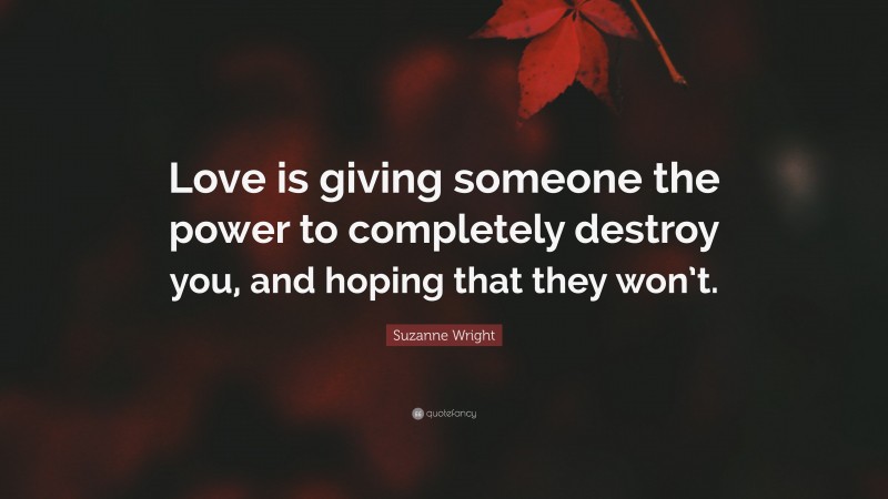 Suzanne Wright Quote: “Love is giving someone the power to completely destroy you, and hoping that they won’t.”