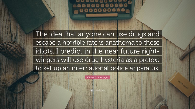 William S. Burroughs Quote: “The idea that anyone can use drugs and escape a horrible fate is anathema to these idiots. I predict in the near future right-wingers will use drug hysteria as a pretext to set up an international police apparatus.”